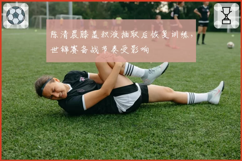 陈清晨膝盖积液抽取后恢复训练，世锦赛备战节奏受影响