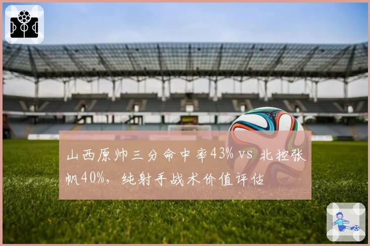 山西原帅三分命中率43% vs 北控张帆40%，纯射手战术价值评估