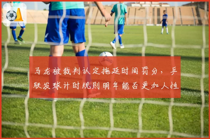 马龙被裁判认定拖延时间罚分，乒联发球计时规则明年能否更加人性化