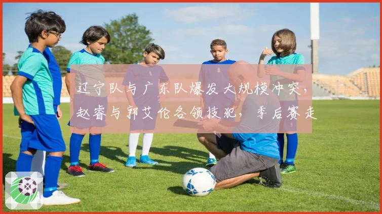 辽宁队与广东队爆发大规模冲突,赵睿与郭艾伦各领技犯,季后赛走势或受影响