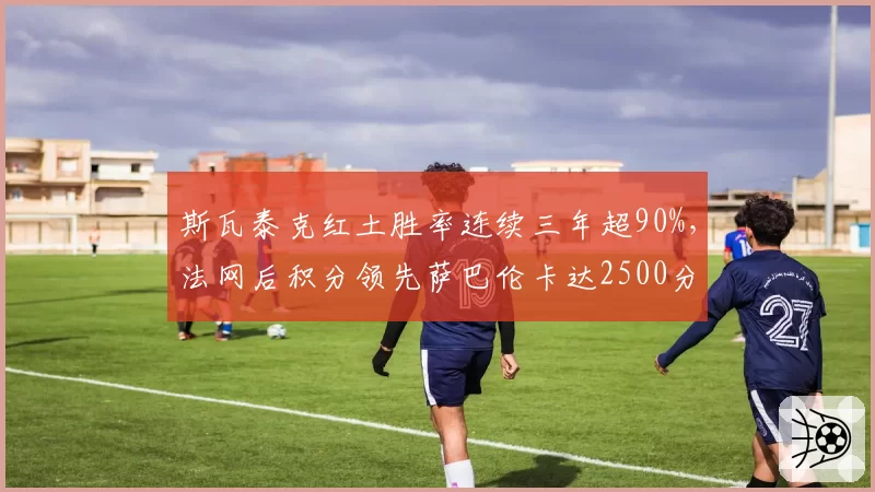 斯瓦泰克红土胜率连续三年超90%,法网后积分领先萨巴伦卡达2500分