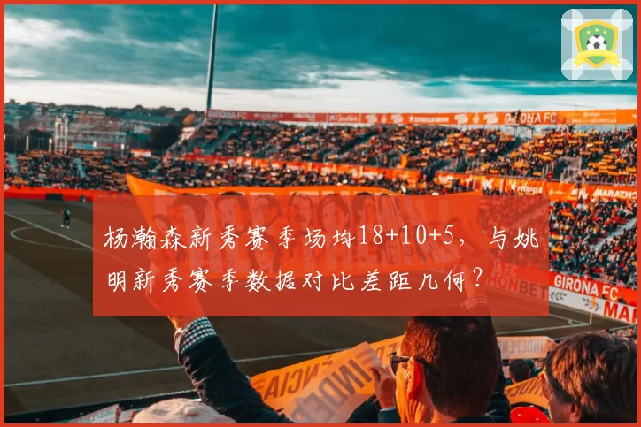 杨瀚森新秀赛季场均18+10+5，与姚明新秀赛季数据对比差距几何？