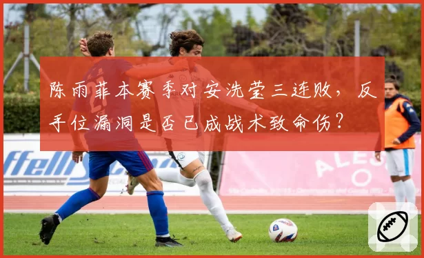 陈雨菲本赛季对安洗莹三连败,反手位漏洞是否已成战术致命伤?