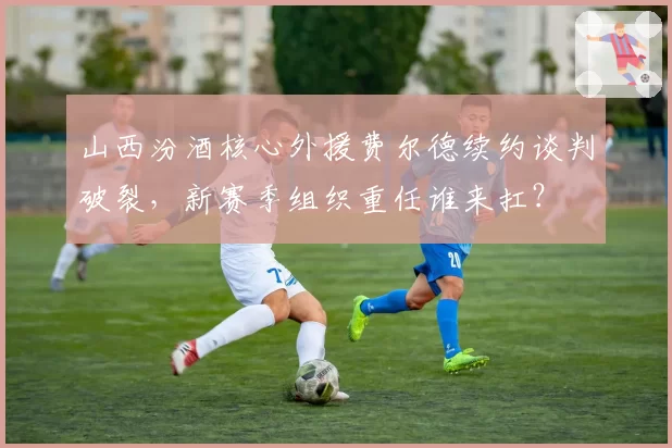 山西汾酒核心外援费尔德续约谈判破裂,新赛季组织重任谁来扛?