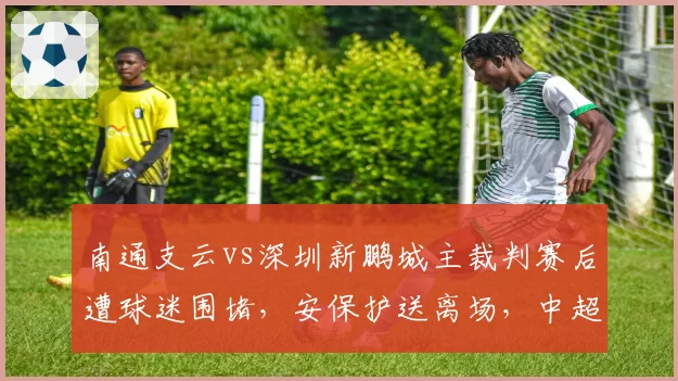 南通支云vs深圳新鹏城主裁判赛后遭球迷围堵，安保护送离场，中超裁判人身安全引担忧