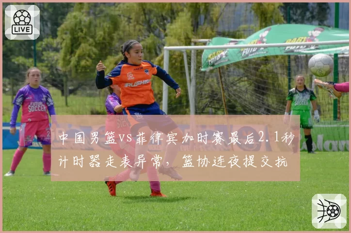 中国男篮vs菲律宾加时赛最后2.1秒计时器走表异常,篮协连夜提交抗议函