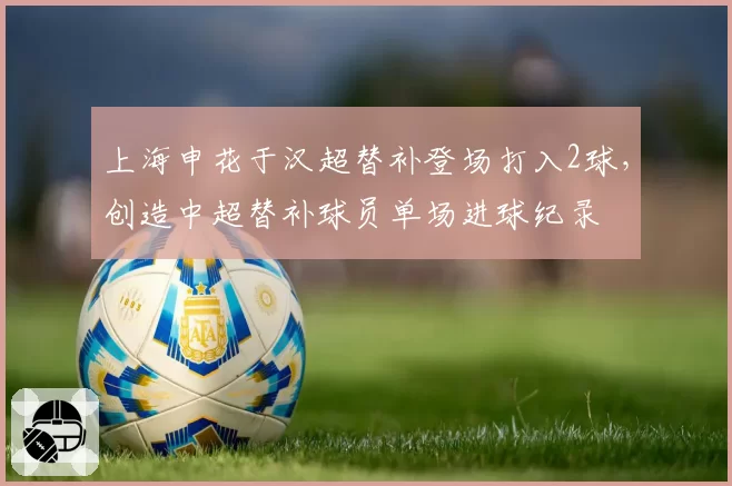 上海申花于汉超替补登场打入2球，创造中超替补球员单场进球纪录