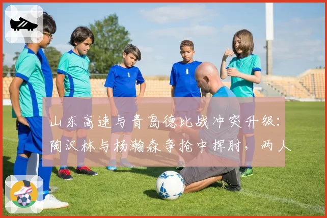 山东高速与青岛德比战冲突升级：陶汉林与杨瀚森争抢中挥肘，两人双双被驱逐