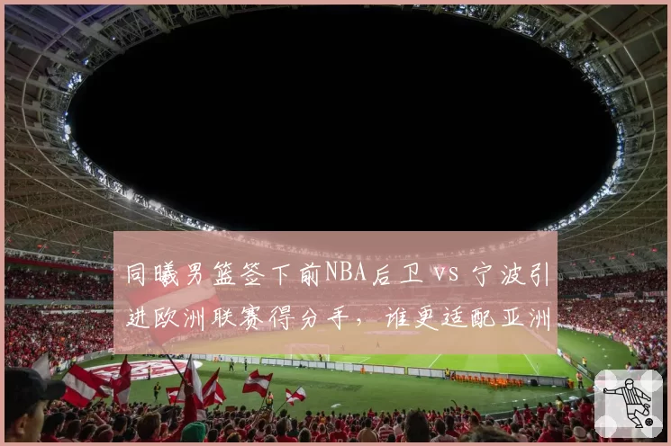同曦男篮签下前NBA后卫 vs 宁波引进欧洲联赛得分手,谁更适配亚洲外援规则?
