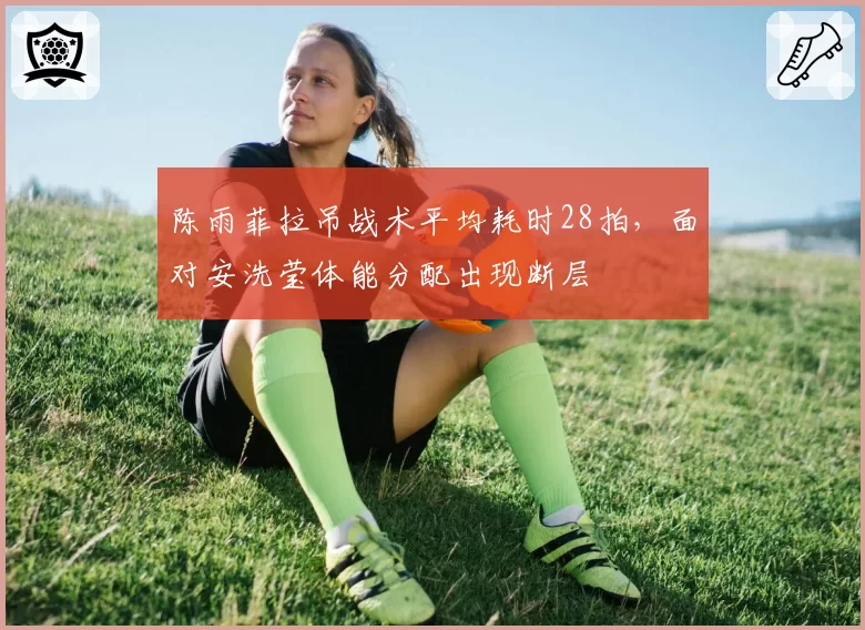 陈雨菲拉吊战术平均耗时28拍，面对安洗莹体能分配出现断层