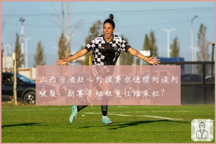 山西汾酒核心外援费尔德续约谈判破裂，新赛季组织重任谁来扛？