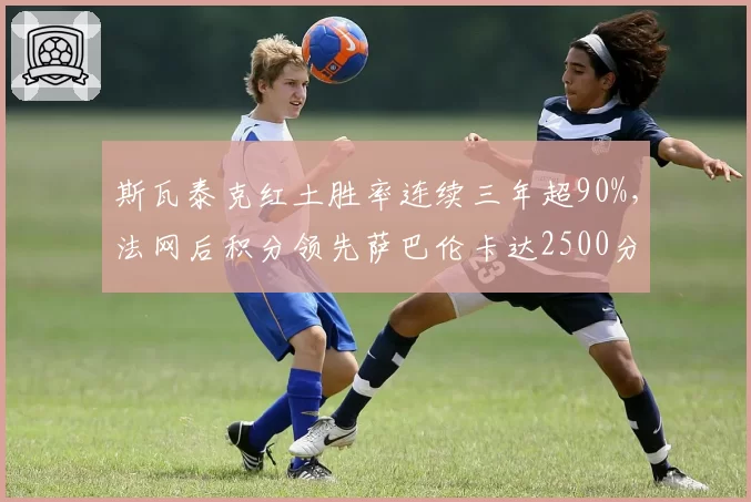 斯瓦泰克红土胜率连续三年超90%，法网后积分领先萨巴伦卡达2500分