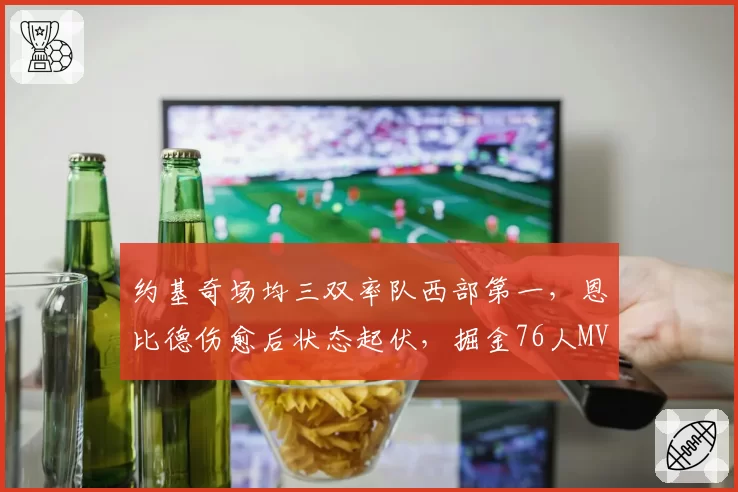 约基奇场均三双率队西部第一,恩比德伤愈后状态起伏,掘金76人MVP之争悬念再起