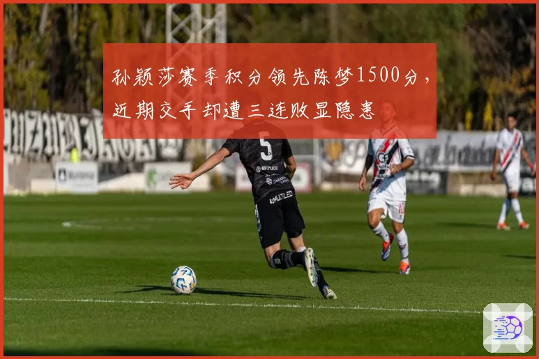 孙颖莎赛季积分领先陈梦1500分,近期交手却遭三连败显隐患
