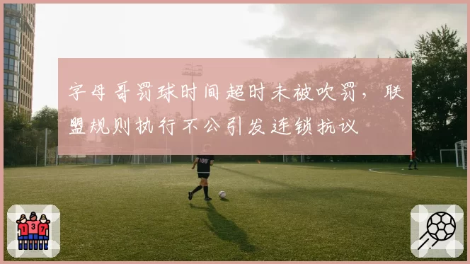 字母哥罚球时间超时未被吹罚，联盟规则执行不公引发连锁抗议