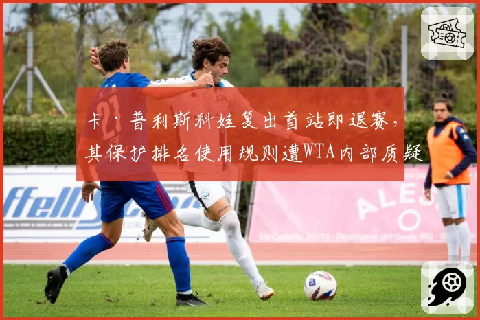 卡·普利斯科娃复出首站即退赛,其保护排名使用规则遭WTA内部质疑