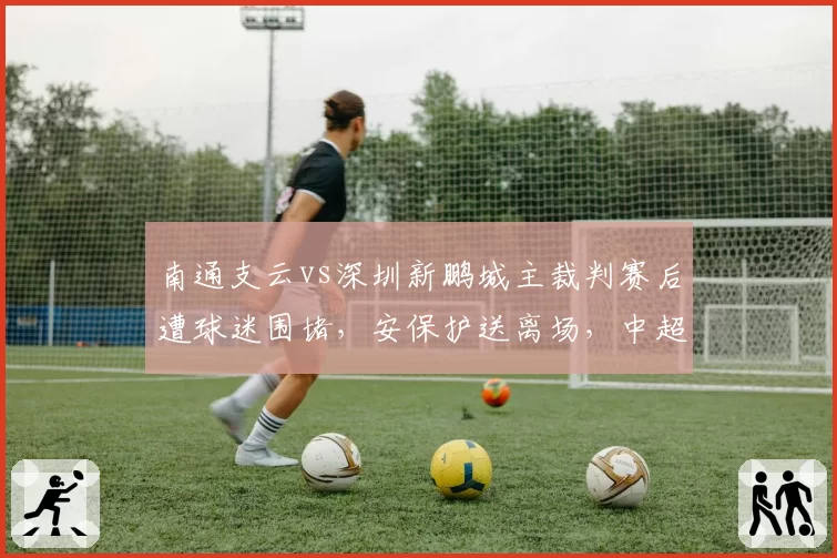 南通支云vs深圳新鹏城主裁判赛后遭球迷围堵，安保护送离场，中超裁判人身安全引担忧