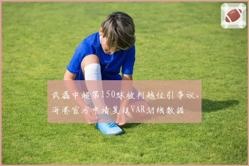 武磊中超第150球被判越位引争议，海港官方申请复核VAR划线数据