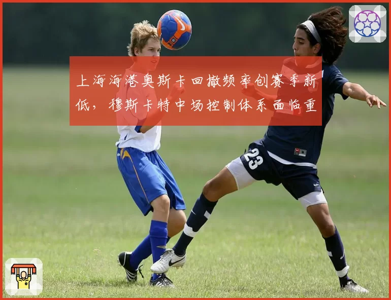 上海海港奥斯卡回撤频率创赛季新低，穆斯卡特中场控制体系面临重构