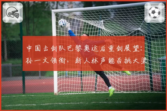 中国击剑队巴黎奥运后重剑展望:孙一文领衔,新人林声能否挑大梁
