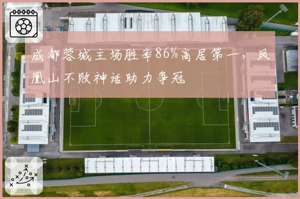 成都蓉城主场胜率86%高居第一，凤凰山不败神话助力争冠