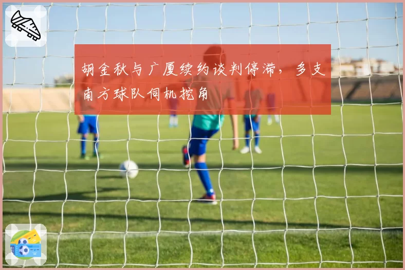 胡金秋与广厦续约谈判停滞，多支南方球队伺机挖角
