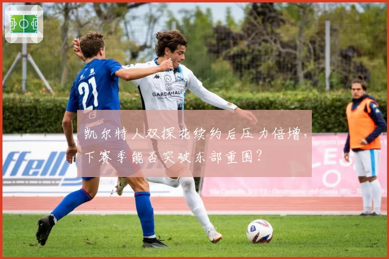 凯尔特人双探花续约后压力倍增，下赛季能否突破东部重围？