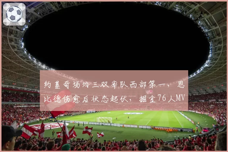 约基奇场均三双率队西部第一，恩比德伤愈后状态起伏，掘金76人MVP之争悬念再起