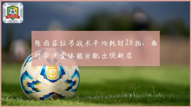 陈雨菲拉吊战术平均耗时28拍,面对安洗莹体能分配出现断层