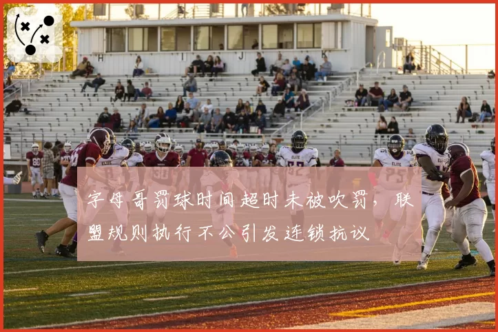 字母哥罚球时间超时未被吹罚，联盟规则执行不公引发连锁抗议