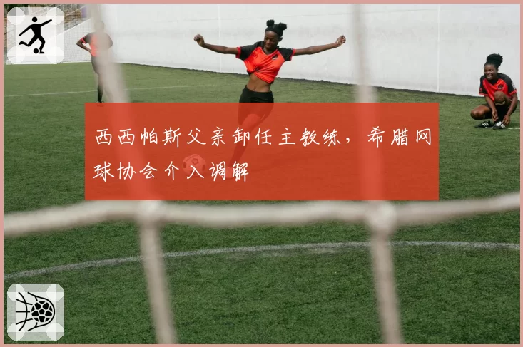 西西帕斯父亲卸任主教练,希腊网球协会介入调解