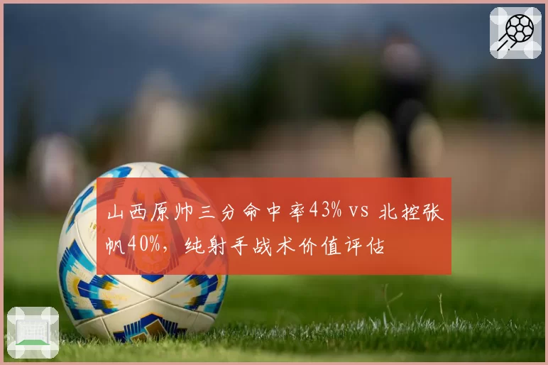 山西原帅三分命中率43% vs 北控张帆40%,纯射手战术价值评估