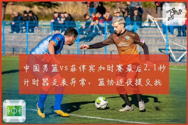 中国男篮vs菲律宾加时赛最后2.1秒计时器走表异常,篮协连夜提交抗议函
