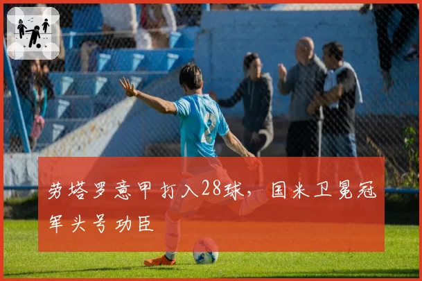 劳塔罗意甲打入28球，国米卫冕冠军头号功臣
