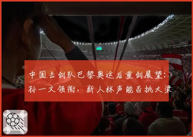 中国击剑队巴黎奥运后重剑展望:孙一文领衔,新人林声能否挑大梁