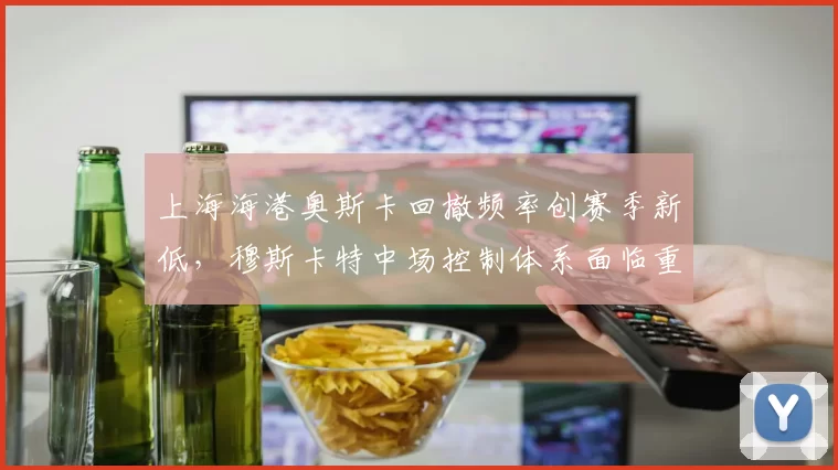 上海海港奥斯卡回撤频率创赛季新低，穆斯卡特中场控制体系面临重构