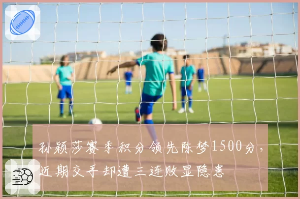 孙颖莎赛季积分领先陈梦1500分，近期交手却遭三连败显隐患