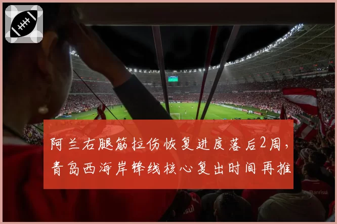 阿兰右腿筋拉伤恢复进度落后2周，青岛西海岸锋线核心复出时间再推迟