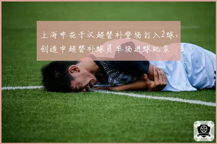 上海申花于汉超替补登场打入2球，创造中超替补球员单场进球纪录